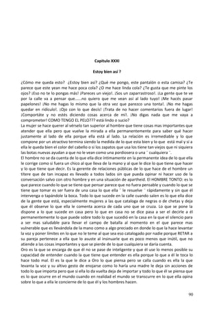 Capitulo XXXI
Estoy bien así ?
¿Cómo me queda esto? ¿Estoy bien así? ¿Qué me pongo, este pantalón o esta camisa? ¿Te
parece que este yean me hace poca cola? ¿O me hace linda cola? ¿Te gusta que me pinte los
ojos? ¡Eso no te lo pongas más! ¡Pareces un viejo!. ¡Sos un zaparrastroso!. ¡La gente que te ve
por la calle va a pensar que......no quiero que me vean así al lado tuyo! ¡Me hacés pasar
papelones! ¡No me hagas lo mismo que la otra vez que parezco una tonta!. ¡No me hagas
quedar en ridículo!. ¡Ojo con lo que decís! ¡Trata de no hacer comentarios fuera de lugar!
¡Comportáte y no estés diciendo cosas acerca de mí!. ¡No digas nada que me vaya a
comprometer! COMO TENGO EL PELO??? está lindo o sucio?
La mujer se hace querer al vérselo tan superior al hombre que tiene cosas mas importantes que
atender que ella pero que vuelve la mirada a ella permanentemente para saber qué hacer
justamente al lado de ella porque ella está al lado. La relación es irremediable y lo que
compone por un atractivo termina siendo la medida de lo que esta bien y lo que está mal y sí a
ella le queda bien el color del cabello o si los zapatos que usa los tiene tan viejos que ni siquiera
las botas nuevas ayudan a que no le vean como una pordiosera o una ¨ cualquiera ¨.
El hombre no se da cuenta de lo que ella dice íntimamente en la permanente idea de lo que ella
le corrige como si fuera un chico al que lleva de la mano y al que le dice lo que tiene que hacer
y lo que tiene que decir. Es la gerente de relaciones públicas de lo que hace de el hombre un
títere que de tan incapaz es llevado a todos lados sin que pueda opinar ni hacer uso de la
conversación salvo con otro hombre y en una situación de apartheid. El HOMBRE TONTO: es lo
que parece cuando lo que se tiene que pensar parece que no fuera pensable y cuando lo que se
tiene que tomar es ser fuera de una casa lo que ella ¨ le resuelve ¨ rápidamente y sin que él
intervenga o tapándole la boca. Todo lo que sucede en la calle cuando salen es lo que ella dice
de la gente que está, especialmente mujeres a las que cataloga de negras o de chetas y deja
que él observe lo que ella le comenta acerca de cada uno que se cruza. Lo que se pone la
dispone a lo que sucede en casa pero lo que en casa no se dice pasa a ser el decirle a él
permanentemente lo que puede sobre todo lo que sucedió en la casa en la que el silencio para
a ser mas saludable para llevar el campo de batalla al momento en el que parece mas
vulnerable que es llevándola de la mano como a algo preciado en donde lo que la hace levantar
la voz y poner límites en lo que no le teme al que sea eso catalogado por nadie porque RETAR a
su pareja pertenece a ella que lo asuste al insinuarle que es poco menos que inútil, que no
atiende a las cosas importantes y que se pierde de lo que cualquiera se daría cuenta.
Oro es la que se encarga de que él no se pase de inteligente y que él use lo menos posible su
capacidad de entender cuando la que tiene que entender es ella porque lo que a él le toca lo
hace todo mal. El es la que le dice a Oro lo que piensa pero se calla cuando es ella la que
levanta la voz y su altivo gesto de enojarse como lo haría una madre le deja sin acciones de
todo lo que importa pero que si ella lo da vuelta deja de importar y todo lo que él se piensa que
es lo que ocurre en el mundo cuando en realidad el mundo se transcurre en lo que ella opina
sobre lo que a ella le concierne de lo que él y los hombres hacen.
90
 