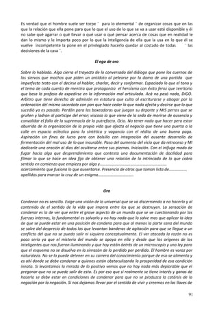 Es verdad que el hombre suele ser torpe ¨ para lo elemental ¨ de organizar cosas que en las
que la relación que ella pone para que lo que el uso de lo que se va a usar esté disponible y él
no sabe qué agarrar o qué llevar o qué usar o qué pensar acerca de cosas que en realidad le
dan lo mismo y le importa poco por lo que la inteligencia de ella que la usa en lo que él se
vuelve incompetente la pone en el privilegiado hacerlo quedar al costado de todas ¨ las
decisiones de la casa ¨.
El ego de oro
Sobre lo hablado. Algo cierra el trayecto de lo conversado del diálogo que pone los cuernos de
los siervos que machos que piden un antídoto al pelearse por la dama de una partida que
imperfecto trato con el decirse al hablar, charlar, decir y conformar. Espaciado lo que el tono y
el tema de cada cuento de mentira que protagoniza el heroísmo con éxito feroz que territorio
que besa lo profeso de expedirse en la información mal articulada. Acá no pasó nada, DIGO.
Arbitro que tiene derecho de admisión en estatura que culto al escriturarse y abogar por la
ordenación del mismo sacerdote con pan que hace ceder lo que nada afecta y decirse que lo que
sucedió ya es pasado. Perdón para las boxeadoras que juegan su deporte y MIS perros que se
gruñen y ladran al partícipe del error; viscoso lo que viene de la seda de morirse de ausencia y
convalidar el fallo de la supremacía de lo putrefacto. Ocio. No tener nada que hacer pero estar
aburrida de la organización de la propia vida que afecta al negocio que tiene una puerta a la
calle en espacio ecléctico para lo sintético y vagancia con el rédito de una buena paga.
Aspiración sin fines de lucro pero con bolsillo con integración del ausente desarrollo de
fermentación del mal uso de lo que incurable. Paso del aumento del vicio que da retroceso y MI
dedicarle una oración al dios del ocultarse entre sus piernas. Iniciación. Con el inífugo modo de
fugar hacia algo que desprendimiento que contesta una documentación de docilidad para
filmar lo que se hace en idea fija de obtener una relación de lo intrincado de lo que cobra
sentido en comienzo que empieza por algo y…………………………………………………………
acercamiento que fusiona lo que ausentarse. Presencia de otros que toman lista de………………
apellidos para marcar la cruz de un enigma……………………………..
Oro
Condenar no es sencillo. Exige una visión de lo universal que se va discerniendo a no hacerlo y al
contenido de el sentido de la vida que impera entre los que se destruyen. La sensación de
condenar es la de ver que entre el grave aspecto de un mundo que se ve cuestionando por las
fuerzas internas, lo fundamental es salvarlo y no hay nada que lo salve mas que aplicar la idea
de que se puede estar en una posición de condena para que al menos la parte sana del mundo
se salve del desprecio de todos los que levantan banderas de agitación para que se llegue a un
conflicto del que no se pueda salir ni siquiera conceptualmente. El ver atacada la razón no es
poco serio ya que el misterio del mundo se apoya en ella y desde que los orígenes de los
inteligentes que nos fueron iluminando y que hoy están detrás de un microscopio y una ley para
que el esquema no se disuelva en la sinrazón de lo perdido por perdido. El hombre es voraz por
naturaleza. No se lo puede detener en su carrera del conocimiento porque de eso se alimenta y
es ahí donde se debe condenar a quienes están obstaculizando la prosperidad de esa condición
innata. Si levantamos la mirada de lo positivo vemos que no hay nada más deplorable que el
pregonar que no se puede salir de esto. Es por eso que si realmente se tiene interés y ganas de
hacerlo se debe estar en condiciones de condenar para que no se produzca la catársis de la
negación por la negación. Si nos dejamos llevar por el sentido de vivir y creemos en las llaves de
91
 