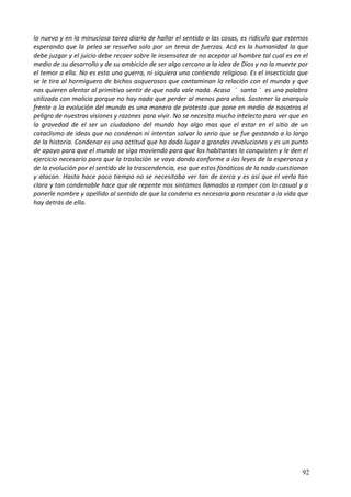 lo nuevo y en la minuciosa tarea diaria de hallar el sentido a las cosas, es ridículo que estemos
esperando que la pelea se resuelva solo por un tema de fuerzas. Acá es la humanidad la que
debe juzgar y el juicio debe recaer sobre le insensatez de no aceptar al hombre tal cual es en el
medio de su desarrollo y de su ambición de ser algo cercano a la idea de Dios y no la muerte por
el temor a ella. No es esta una guerra, ni siquiera una contienda religiosa. Es el insecticida que
se le tira al hormiguero de bichos asquerosos que contaminan la relación con el mundo y que
nos quieren alentar al primitivo sentir de que nada vale nada. Acaso ¨ santa ¨ es una palabra
utilizada con malicia porque no hay nada que perder al menos para ellos. Sostener la anarquía
frente a la evolución del mundo es una manera de protesta que pone en medio de nosotros el
peligro de nuestras visiones y razones para vivir. No se necesita mucho intelecto para ver que en
la gravedad de el ser un ciudadano del mundo hay algo mas que el estar en el sitio de un
cataclismo de ideas que no condenan ni intentan salvar lo serio que se fue gestando a lo largo
de la historia. Condenar es una actitud que ha dado lugar a grandes revoluciones y es un punto
de apoyo para que el mundo se siga moviendo para que los habitantes lo conquisten y le den el
ejercicio necesario para que la traslación se vaya dando conforme a las leyes de la esperanza y
de la evolución por el sentido de la trascendencia, esa que estos fanáticos de la nada cuestionan
y atacan. Hasta hace poco tiempo no se necesitaba ver tan de cerca y es así que el verla tan
clara y tan condenable hace que de repente nos sintamos llamados a romper con lo casual y a
ponerle nombre y apellido al sentido de que la condena es necesaria para rescatar a la vida que
hay detrás de ella.
92
 