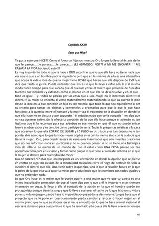 Capitulo XXXII
Esto que Hice!
Te gusta esto que HICE?? Como si fuera un hijo nos muestra Oro lo que la lleva al éxtasis de lo
que le parece......le parece......le parece....: ¡ES HERMOSO, NO??! A MI ME ENCANTA!!!! ME
PASARÏA LA VIDA haciendo esto!!!
Es muy importante todo lo que la hace a ORO encontrar que lo que ella hace no tiene nada que
ver con lo que a un hombre podría inquietarle pero que en las manos de ella es una alternativa
que ocupa la vida e idea de que la mujer tiene COSAS que hacen que ella dispone de ESO que
dice que tanto le gusta. Puede entender que eso es lo que la lleva a estar con él y al mismo
modo hacer tiempo para que suceda que él que sale y trae el dinero que proviene de funestos
talentos cuestionables y extraños como el mundo en el que ella se desenvuelve y en el que ¨
todo es igual ¨ y todos se pelean por las cosas que a una mujer no le interesan salvo::::::el
dinero!!! La mujer se encanta al verse materialmente materializando lo que su cuerpo le pide
desde la idea en la que concebir un hijo es tan material que todo lo que sea equivalente al ser
su criterio para tomar los objetos y convertirlos u ordenarlos para que lo que lo que hace
funcionar a la química entre el hombre y la mujer sea el epicentro de la discusión en donde lo
que ella hace no se discute y por supuesto ¨ él entusiasmado con verla ocupada ¨ en algo que
no sea observar televisión le ofrece la devoción de lo que ella hace porque el ademán es tan
legítimo que él lo reconoce para sus adentros en ese mundo en que él que no puede entrar
bien y es observador y se concibe como partícipe de verla. Todas la preguntas relativas a la casa
que observan lo que ella CORRIO DE LUGAR y LO PUSO en otro lado y es tan decorativa y tan
ponderable como que lo que la hace mover objetos y no con la mente sino con la audacia que
tiene la mujer, Oro, para decidir acerca de esos seres inanimados que son muebles o adornos
que no nos informan nada en particular y no se pueden pensar si no se tiene una fisiológica
idea de inflarse en medio de un mundo del que el estar como UNA COSA parece ser tan
operativo como para ensuciarse y tomar como propio lo que tiene el alma del sistema en el que
la mujer se debate para que todo esté mejor.
Que te parece???? Mas que una pregunta es una afirmación en donde la opinión que se piense
en contra de algo tan alejado de la mentalidad masculina corre el riego de destruir no solo la
ilusión y el control que ella, Oro, tiene sobre lo que hizo, sino lo que la relación futura en la que
la pelea de la que ella va a sacar la mejor parte aduciendo que los hombres son todos iguales y
que no entienden nada.
Lo que Oro hace es lo mejor que le puede ocurrir a una mujer que ve que su pareja es una
íntima inexplicable generación de que al hacer algo con lo que a él le importa y estar siempre
interesado en cosas, la lleva a ella al contagio de la acción en la que el hombre puede ser
protagonista porque tiene la sangre que lo lleva a sostener el techo de lo que hizo en su vida y
pone su vida en juego cuando hace lo imposible porque nada se desmorone. Lo que hace que el
proyecto que se le pone en cuestionamiento pueda cambiar y retocar o hacer mejor en el
mismo plano que lo que se discute en el verse envuelto en lo que lo hace animal racional al
usarse a sí mismo para que perdure lo que ha levantado y lo que a ella la lleve a avanzar en ese
93
 