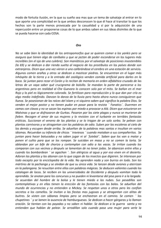 modo de fortuita ilusión, en la que su sueño sea mas que un tema de salvataje al entrar en lo
que aporte una complicidad en la que ambos desconocen lo que él hace al transitar lo que los
hechos son la parte menos provocada por la casualidad y sí por la adquisición de una
repercusión entre un proponerse cosas de lo que ambos saben en sus ideas disímiles de lo que
se pueda hacerse con cada COSA.
Oro
No se sabe bien la identidad de los antropomorfos que se quieren comer a los yankis pero se
asegura que tienen algo de caníbales y que se jactan de poder esconderse en los lugares más
increíbles (en el ojo de una culebra). Son maniáticos por el salvataje de posiciones insostenibles
(la 69) y se dedican a dar rienda suelta al negocio de los prostíbulos en los países donde son
extranjeros. Dicen que una vez vieron a uno calibrándose el cerebro en una estación de servicio.
Algunos comen arañas y otros se dedican a masticar piedras. Se encuentran en el lugar más
inhóspito de la tierra y a la entrada del zoológico venden comida artificial para darles en la
boca. Se juntan para rezar el Corán y lo recitan de memoria en orden alfabético cruzado de las
letras de un vaya saber qué crucigrama de bolsillo. Se mandan la parte de parecerse a los
argentinos pero en realidad al Che Guevara lo conocen solo por el mito. Se bañan en el mar
Rojo y la piel es lógicamente colorada. Se fertilizan para reproducción y lo que dan por cría es
algo medio indefinido. Danzan la danza de la lluvia pero hasta ahora nunca consiguieron que
llueva. Se posesionan de las raíces del Islam y ni siquiera saben qué significa la palabra Dios. Se
venden al mejor postor y no tienen pudor en posar para la revista ¨ Fanatics¨. Duermen en
camas con clavos y no se sacan las espinas por miedo a provocar a Alá. Dicen que estuvieron en
Malvinas y que se disfrazaron de Gurkas. Pasaron por las siete plagas y nunca se murieron de
fiebre. Recogen el amor de sus mujeres y lo revisten con el turbante en terribles fantasías
eróticas. Succionan el veneno de las plantas y se lo tragan de un solo sorbo. Se pelean con
plantas carnívoras y se atragantan con las palabras de odio. Suben por las escaleras al cielo de
los demás y escupen desde arriba. Se adueñan de la palabras mas santas e insultan en varios
idiomas. Recuerdan su infancia de chicos ¨ traviesos ¨ cuando mataban a sus compañeritos. Se
juntan para hacer batucadas y no saben jugar ni al ¨futebol¨. Saben que los van a matar y
ponen el culito para que se los rompan. Se suicidan en masa y no se comen la torta. Se
ablandan por un bife de chorizo y contemplan con odio a las vacas. Se irritan cuando los
comparan con sus vecinos y después se lamentan de no tener jodas. Se abanican entre ellos y
cuando los bombardean ¨ se agachan ¨. Son alérgicos al agua y por eso viven en el desierto.
Adoran las plantas y las abonan con lo que cagan de los insectos que digieren. Se interesan por
todo excepto por la enciclopedia de la vida. No aprenden nada y son burros en todo. Son los
mártires de la pachanga y se olvidan de que su única vida. Se lanzan desde aviones y aterrizan
en la palangana. Se resucitan entre ellos con palabras mágicas. Se deducen valientes cuando los
catalogan de locos. Se reciben en las universidades de Occidente y después vomitan todo lo
aprendido. Se anotan para los concursos y no pueden ni levantarse del piso para ir a la largada.
Se acuerdan del hombre de la bolsa y le tienen miedo a las nubes. Sus pesadillas son
contemplativas y en ellas tienen la erección de las fantasías con las balas. Se adueñan del
mundo de ocurrencias y no entienden a Mickey. Se respetan unos a otros pero les confían
secretos a los camellos. Se invitan a las fiestas mas jugosas y se atragantan con alitas de
buitres. Se visten con sábanas limpias pero se enchastran en el camino. Se comen ¨ los
chupetines ¨ y se lamen la ausencia de hamburguesas. Se dedican a hacer gárgaras y lo llaman
oración. Se tientan con las payadas y no saben ni hablar. Se dedican a la guerra santa y no
entienden que hablan de pelear. Se arrodillan solo cuando pasa una mujer para verle la
94
 