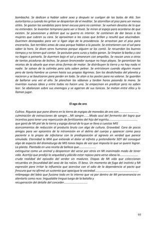 bombacha. Se dedican a hablar sobre sexo y después se cuelgan de las bolas de Alá. Son
autoritarios y cuando les gritan se despiertan de el meditar. Se atornillan al piso para ser menos
útiles. Se gastan las sandalias para tener excusa para no caminar. Se vuelven devotos de lo que
no entienden. Se levantan temprano para ver si llovió. Se miran al espejo para acordarse de que
existen. Se posesionan y deliran que su guerra es interior. Se contienen de dar besos a las
mujeres que cubren su cara. Se aproximan a las cosas que brillan y resultó que alucinaban.
Duermen destapados para ver si ligan algo de la providencia. Se arrastran por el piso para
encerarlos. Son terribles amas de casa porque hablan a lo pavote. Se entretienen con el sol para
saber la hora. Se dicen seres humanos porque alguien se los contó. Se recuerdan los buenos
tiempos y no tienen qué contar. Se postulan para curas y todos ganan. Se limpian la barba y casi
no llegan a peinarla. Se duermen bajo el sol y amanecen con ampollas. Se rascan unos a otros
de tantas picaduras de bichos. Se pasan bronceador aunque no haya playas. Se garantizan las
recetas de la abuela que eran otras formas de matar. Se distribuyen la tierra y no hay nada ni
nadie. Se salvan de la colimba pero solo saben pelear. Se entristecen cuando alguien muere
pero de tanta hambre se comen hasta sus propias lágrimas. Son los desdichados del planeta y
nacieron y se bautizaron para perder en todo. Se atan a los postes para no volarse. Se guardan
de bañarse una vez al año. Se planchan las sábanas y tardan horas pasando la mano. Se
inventan nuevas ideas y entre todas no hacen una. Se empecinan en predicar pero no saben
leer. Se abalanzan sobre sus enemigos y se agarran de sus túnicas. Se matan entre ellos y lo
llaman jugar.
El ego de oro
Cultivo. Riqueza que pone dinero en la tierra de espigas de monedas de oro con………………………
culminación de extracciones de sangre....MI sangre.......Modo azul del fermento del logro que
incentivo para tener una repercusión de fertilizantes del hijo del espíritu…………………………………
que ganó de MI piel de la tierra y espiga dorsal de lo que se lleva a cuestas MIS
acercamientos de reducción al producto bruto con algo de cultura. Gravedad. Cara de pocos
amigos para ser epicentro de la intromisión en el delirio del cuerpo y aparecer como poco
paciente a lo propio de infectarse con la predisposición al agravio en verdad que parece
simulada. Eternidad la MIA que extiende el dolor al infinito y pretendiente SOY del conseguir
algo de aspecto del dramaturgo de MIS tonos bajos de voz que imposta lo que se quiere lograr.
La planta. Plantada en una receta de belleza que…………………..
extinguirse como un animal y desparecer del verse por otros en MI inanimado modo de tener
vida. Acertijo que predijo la sequedad y plácido estar reposo para verse obesa la…………………….
cruda realidad del episodio del verdor sin madurez. Etapas de MI vida que coleccionan
recuerdos en fecundidad del sexo de las raíces. El beso. Un momento de fuga del instinto y MI
expresión para irritar la influencia que acercóse con el odio de la dependencia al pacto que
frescura que no afirmó un sustento que apacigua la vaciedad…………………………………………………..
relámpago del labio que fusiona todo en lo interno que va por dentro de MI perseverancia en
alentarlo como rezo. Inigualable tregua luego de la batalla y
recuperación del detalle del conceder…………………………..
95
 