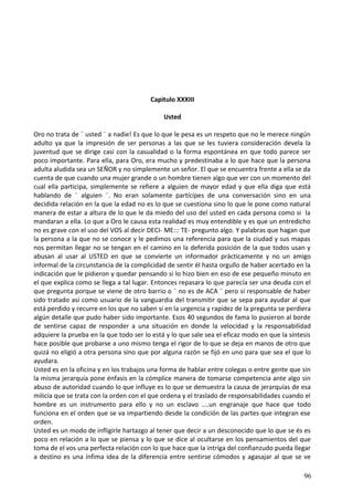 Capitulo XXXIII
Usted
Oro no trata de ¨ usted ¨ a nadie! Es que lo que le pesa es un respeto que no le merece ningún
adulto ya que la impresión de ser personas a las que se les tuviera consideración devela la
juventud que se dirige casi con la casualidad o la forma espontánea en que todo parece ser
poco importante. Para ella, para Oro, era mucho y predestinaba a lo que hace que la persona
adulta aludida sea un SEÑOR y no simplemente un señor. El que se encuentra frente a ella se da
cuenta de que cuando una mujer grande o un hombre tienen algo que ver con un momento del
cual ella participa, simplemente se refiere a alguien de mayor edad y que ella diga que está
hablando de ¨ alguien ¨. No eran solamente partícipes de una conversación sino en una
decidida relación en la que la edad no es lo que se cuestiona sino lo que le pone como natural
manera de estar a altura de lo que le da miedo del uso del usted en cada persona como si la
mandaran a ella. Lo que a Oro le causa esta realidad es muy entendible y es que un entredicho
no es grave con el uso del VOS al decir DECI- ME::: TE- pregunto algo. Y palabras que hagan que
la persona a la que no se conoce y le pedimos una referencia para que la ciudad y sus mapas
nos permitan llegar no se tengan en el camino en la deferida posición de la que todos usan y
abusan al usar al USTED en que se convierte un informador prácticamente y no un amigo
informal de la circunstancia de la complicidad de sentir él hasta orgullo de haber acertado en la
indicación que le pidieron y quedar pensando si lo hizo bien en eso de ese pequeño minuto en
el que explica como se llega a tal lugar. Entonces repasara lo que parecía ser una deuda con el
que pregunta porque se viene de otro barrio o ¨ no es de ACA ¨ pero sí responsable de haber
sido tratado así como usuario de la vanguardia del transmitir que se sepa para ayudar al que
está perdido y recurre en los que no saben si en la urgencia y rapidez de la pregunta se perdiera
algún detalle que pudo haber sido importante. Esos 40 segundos de fama lo pusieron al borde
de sentirse capaz de responder a una situación en donde la velocidad y la responsabilidad
adquiere la prueba en la que todo ser lo está y lo que sale sea el eficaz modo en que la síntesis
hace posible que probarse a uno mismo tenga el rigor de lo que se deja en manos de otro que
quizá no eligió a otra persona sino que por alguna razón se fijó en uno para que sea el que lo
ayudara.
Usted es en la oficina y en los trabajos una forma de hablar entre colegas o entre gente que sin
la misma jerarquía pone énfasis en la cómplice manera de tomarse competencia ante algo sin
abuso de autoridad cuando lo que influye es lo que se demuestra la causa de jerarquías de esa
milicia que se trata con la orden con el que ordena y el traslado de responsabilidades cuando el
hombre es un instrumento para ello y no un esclavo ....un engranaje que hace que todo
funciona en el orden que se va impartiendo desde la condición de las partes que integran ese
orden.
Usted es un modo de infligirle hartazgo al tener que decir a un desconocido que lo que se és es
poco en relación a lo que se piensa y lo que se dice al ocultarse en los pensamientos del que
toma de el vos una perfecta relación con lo que hace que la intriga del confianzudo pueda llegar
a destino es una ínfima idea de la diferencia entre sentirse cómodos y agasajar al que se ve
96
 
