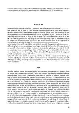 honrado como si fuese un dios. El señor no es para puertas del cielo que se encierran si lo que
hace al hombres ser superlativo es ello porque se lo tiene de dueño de la vida de uno.
El ego de oro
Danza. Altitud de medirse en lo físico y atenuante que golpea y zapatea el piso del…………………
alza del precio que se paga en cada baile de individualidad que pone parte en el otro para
decadencia de armónico decente estar de pie en el íntimo dejarse llevar por la música. Mi caja
de pandora que registra deseos de expresión con los alentadores alzarse y deslizarse. Desértico.
Postre que ve la arena de lo vacío en arte de estar fuera de lo banal para detectar lo que
permite hacer desde dentro el acordarse de que la soledad puede más. MI soledad y médanos
en los pechos del don maternal de alguien que angelicalmente llama a la imaginación el
imantarse con el contacto de lo que no hay………………………………………………………
cercanía ecuménica con lo catedrático. Lluvia. Llanto que pide disculpas y perdón al………………
delirio del propio corazón en caída que pone llagas al dolor de MI humedad del ver que la pared
no resiste lo vulnerable, lo cauto que canta como le tic tac. Corazón del problema de lo elegido
en infusión que pone un poco de agua fría y MI fácil acceso al lugar del fertilizar la internación
en un bosque del arraigo de vivacidad del eco del beber. Manifestación. Llenar de elogios al
ganador que pérdida que expone lo vulgar……………………………………………..
vulnerable estar entre las ropas de otro que limita, que divide, pero no separa. Manos que
extender el festejo al honor a la múltiple excavación en cada exceso en repercusión que invade
el tiempo del acto y escenas que dividen episodios la vida del actor al elevarse como solo lo
hacen los payasos…………
Oro
Nosotros también somos ¨ fundamentalistas ¨ así que vayan avisándole a Bin Laden y a todos
los gurkas que si ellos están dispuestos a morir por su causa que nosotros también moriremos
por la nuestra si hace falta. Lo haremos por el amor a defender lo nuestro, nuestros hijos,
nuestra familia, nuestros valores, nuestra cultura, nuestra identidad. Es que parece que el muy
cagón de el prototipo del árabe se cree que porque se tira con un avión va a darnos una lección
de coraje. Nosotros los Occidentales tenemos mucho más coraje porque defendemos la pasión
que amamos y tenemos mas huevos. Además gracias a ese coraje ¨ pensamos ¨ y si se mezcla la
posibilidad de dar la vida con la de pensar, vemos que de el coctel sale un perfecto kamikase
que les puede romper el culo bien despacito y con toda la paciencia del mundo. No se trata de
medir la fuerza sino las razones por las que se vive y ellos no tienen la mas mínima razón para
vivir ya que son parias que se atan a un libros de mentiras al que llaman religión y justamente
porque ese libro es un blef es que se cagan en las patas cuando los arrimamos con aviones y
carga bélica. No tengamos piedad de ellos porque no se lo merecen. No nos dejemos embaucar
por las imágenes del que lo único que le interesa es vender unos cuantos espacios publicitarios.
Los periodistas mas serios de la Argentina no estaban en la cobertura de esto al lado de
Afganistán porque el único payaso que se puso la camiseta afgana y que la traspira como buen
traidor al mundo occidental es el atorrante ese que quiere figurar como el tipo mas piola del
97
 