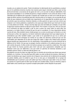 mundo y es un salame de cuarta. Traten de abstraer la información de lo cuantitativo y evaluar
que en lo cualitativo tenemos muchas mas razones para seguir viviendo que ellos y que no hay
forma de derrotar a esa fuerza de las ganas de vivir y a la vez dar la vida por defenderla. Esto
que parece paradójico es un símbolo de fuerza y ningún turbante ni una cama de clavos es más
valorable que la defensa de lo querido. El payaso de el árabe que se mete con la idea de que es
capaz de darle razones al occidental para dar marcha atrás es un inepto y no se acuerda de que
antes de que empezara esto ya había mas importancia en la seguridad de occidente que en la
de oriente y que eso continua. Estamos intactos y si ellos quieren ver que es así van a tener que
empezar a ser menos pedantes y explicarles a los suyos que todos tienen que morir por la causa
y no dos pilotos de mierda. Porque acá hay algo que esta mal dado por sentado y es que ellos
al igual que nosotros darían la vida por lo que tienen. Por el Islam o lo que sea. Pero yo creo que
en el momento de dejar de hablar y dar la cara y poner las cosas sobre la mesa ellos son
personas y no todos tienen la misma fe que los que se suicidaron. Es muy importante darnos
cuenta de esto. Ellos también tienen miedo porque no es como se pinta que se tirarían a un mar
de lava por su Dios. Son cagones y no tienen realmente nada porqué morir que valga la pena. Si
entendemos que ellos también dudan y que están en la gravedad de que no es cierto que
tengan la decisión de entregase así nomás en sus vidas nos daremos cuenta de que son tan
vulnerables que dependen de la pija que tenga Bin Laden o algún otro imbecil para accionar
alguna bomba que seguramente va a ser detectada e interceptada por la acción antimisil de la
defensa de los Yankis. Así que que se pongan muchos turbantes en la cabeza porque les van a
caer soretes de punta. Si ellos se dan a la lucha es porque son un ejército y nada mas. Pero nada
de que tienen los huevos puestos para morir solo por esas suposiciones estúpidas que los
idealizan como que son diferentes a los que estén en ejércitos de distintas banderas y que
también quieren salvar su vida más allá de ganar o no.
No jodamos con que los tipos son algo más que un montón de terroristas que tienen que pensar
también en sí mismos. Fue muy fácil para Bin Laden no estar arriba de los aviones, total que se
maten los fanáticos que seguro sacaron de el loquero mas extremo de la infamia de ese pueblo
de pobres diablos, pero la verdad es que él no es mas que un manipulador de un grupo de
infradotados que no piensan y que solo saben que hay un Dios que vaya saber si los va a tener
en cuenta en su guerra para no decir que los tipos son suicidas todos, lo que es mentira y vaya si
debe haber unos cuantos que se quieren escapar para poder contar después lo que pasó.
98
 