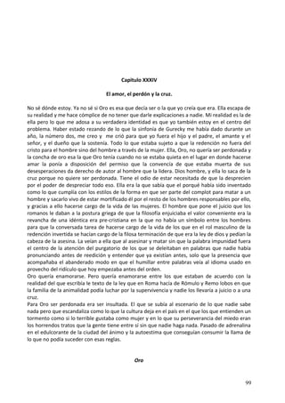 Capitulo XXXIV
El amor, el perdón y la cruz.
No sé dónde estoy. Ya no sé si Oro es esa que decía ser o la que yo creía que era. Ella escapa de
su realidad y me hace cómplice de no tener que darle explicaciones a nadie. Mi realidad es la de
ella pero lo que me adosa a su verdadera identidad es que yo también estoy en el centro del
problema. Haber estado rezando de lo que la sinfonía de Gurecky me había dado durante un
año, la número dos, me creo y me crió para que yo fuera el hijo y el padre, el amante y el
señor, y el dueño que la sostenía. Todo lo que estaba sujeto a que la redención no fuera del
cristo para el hombre sino del hombre a través de la mujer. Ella, Oro, no quería ser perdonada y
la concha de oro esa la que Oro tenía cuando no se estaba quieta en el lugar en donde hacerse
amar la ponía a disposición del permiso que la convencía de que estaba muerta de sus
desesperaciones da derecho de autor al hombre que la lidera. Dios hombre, y ella lo saca de la
cruz porque no quiere ser perdonada. Tiene el odio de estar necesitada de que la desprecien
por el poder de despreciar todo eso. Ella era la que sabía que el porqué había sido inventado
como lo que cumplía con los estilos de la forma en que ser parte del complot para matar a un
hombre y sacarlo vivo de estar mortificado él por el resto de los hombres responsables por ello,
y gracias a ello hacerse cargo de la vida de las mujeres. El hombre que pone el juicio que los
romanos le daban a la postura griega de que la filosofía enjuiciaba el valor conveniente era la
revancha de una idéntica era pre-cristiana en la que no había un símbolo entre los hombres
para que la conversada tarea de hacerse cargo de la vida de los que en el rol masculino de la
redención invertida se hacían cargo de la filosa terminación de que era la ley de dios y pedían la
cabeza de la asesina. La veían a ella que al asesinar y matar sin que la palabra impunidad fuera
el centro de la atención del purgatorio de los que se deleitaban en palabras que nadie había
pronunciando antes de reedición y entender que ya existían antes, solo que la presencia que
acompañaba el abanderado modo en que el humillar entre palabras veía al idioma usado en
provecho del ridículo que hoy empezaba antes del orden.
Oro quería enamorarse. Pero quería enamorarse entre los que estaban de acuerdo con la
realidad del que escribía le texto de la ley que en Roma hacía de Rómulo y Remo lobos en que
la familia de la animalidad podía luchar por la supervivencia y nadie los llevaría a juicio o a una
cruz.
Para Oro ser perdonada era ser insultada. El que se subía al escenario de lo que nadie sabe
nada pero que escandaliza como lo que la cultura deja en el país en el que los que entienden un
tormento como si lo terrible gustaba como mujer y en lo que su perseverancia del miedo eran
los horrendos tratos que la gente tiene entre sí sin que nadie haga nada. Pasado de adrenalina
en el edulcorante de la ciudad del ánimo y la autoestima que conseguían consumir la llama de
lo que no podía suceder con esas reglas.
Oro
99
 