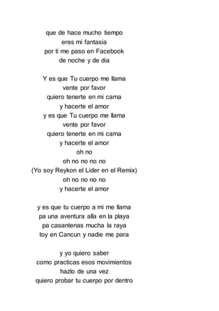 que de hace mucho tiempo
eres mi fantasia
por ti me paso en Facebook
de noche y de dia
Y es que Tu cuerpo me llama
vente por favor
quiero tenerte en mi cama
y hacerte el amor
y es que Tu cuerpo me llama
vente por favor
quiero tenerte en mi cama
y hacerte el amor
oh no
oh no no no no
(Yo soy Reykon el Lider en el Remix)
oh no no no no
y hacerte el amor
y es que tu cuerpo a mi me llama
pa una aventura alla en la playa
pa casantenas mucha la raya
toy en Cancun y nadie me para
y yo quiero saber
como practicas esos movimientos
hazlo de una vez
quiero probar tu cuerpo por dentro
 