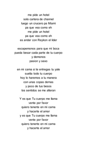 me pide un hotel
solo cartera de channel
luego un crucero pa Miami
pa que vea como eh
me pide un hotel
pa que vea como eh
es andar con Reykon el lider
escapemonos para que mi boca
pueda besar cada parte de tu cuerpo
y demonos
pasion y sexo
en mi cama si te entregas tu yale
suelta todo tu cuerpo
hoy lo haremos a tu manera
con unas copas demas
y poco de tus besos
los sentidos se me alteran
Y es que Tu cuerpo me llama
vente por favor
quiero tenerte en mi cama
y hacerte el amor
y es que Tu cuerpo me llama
vente por favor
quiero tenerte en mi cama
y hacerte el amor
 