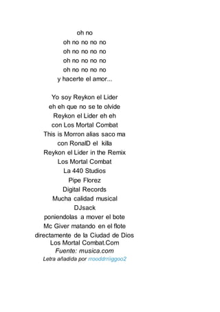oh no
oh no no no no
oh no no no no
oh no no no no
oh no no no no
y hacerte el amor...
Yo soy Reykon el Lider
eh eh que no se te olvide
Reykon el Lider eh eh
con Los Mortal Combat
This is Morron alias saco ma
con RonalD el killa
Reykon el Lider in the Remix
Los Mortal Combat
La 440 Studios
Pipe Florez
Digital Records
Mucha calidad musical
DJsack
poniendolas a mover el bote
Mc Giver matando en el flote
directamente de la Ciudad de Dios
Los Mortal Combat.Com
Fuente: musica.com
Letra añadida por rrooddrriiggoo2
 