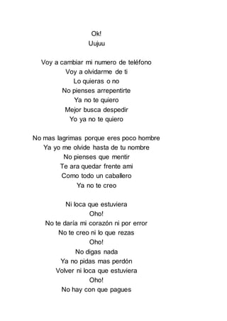 Ok!
Uujuu
Voy a cambiar mi numero de teléfono
Voy a olvidarme de ti
Lo quieras o no
No pienses arrepentirte
Ya no te quiero
Mejor busca despedir
Yo ya no te quiero
No mas lagrimas porque eres poco hombre
Ya yo me olvide hasta de tu nombre
No pienses que mentir
Te ara quedar frente ami
Como todo un caballero
Ya no te creo
Ni loca que estuviera
Oho!
No te daría mi corazón ni por error
No te creo ni lo que rezas
Oho!
No digas nada
Ya no pidas mas perdón
Volver ni loca que estuviera
Oho!
No hay con que pagues
 
