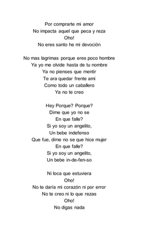 Por comprarte mi amor
No impacta aquel que peca y reza
Oho!
No eres santo he mi devoción
No mas lagrimas porque eres poco hombre
Ya yo me olvide hasta de tu nombre
Ya no pienses que mentir
Te ara quedar frente ami
Como todo un caballero
Ya no te creo
Hey Porque? Porque?
Dime que yo no se
En que falle?
Si yo soy un angelito,
Un bebe indefenso
Que fue, dime no se que hice mujer
En que falle?
Si yo soy un angelito,
Un bebe in-de-fen-so
Ni loca que estuviera
Oho!
No te daría mi corazón ni por error
No te creo ni lo que rezas
Oho!
No digas nada
 