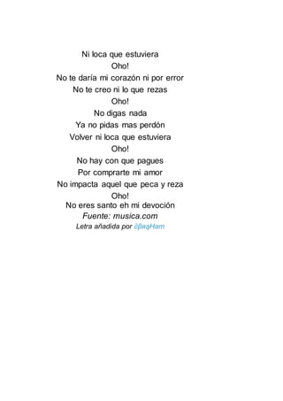 Ni loca que estuviera
Oho!
No te daría mi corazón ni por error
No te creo ni lo que rezas
Oho!
No digas nada
Ya no pidas mas perdón
Volver ni loca que estuviera
Oho!
No hay con que pagues
Por comprarte mi amor
No impacta aquel que peca y reza
Oho!
No eres santo eh mi devoción
Fuente: musica.com
Letra añadida por ∂βяąHam
 