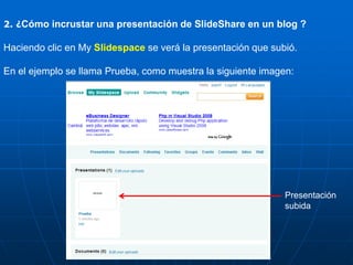 2. ¿Cómo incrustar una presentación de SlideShare en un blog ?

Haciendo clic en My Slidespace se verá la presentación que subió.

En el ejemplo se llama Prueba, como muestra la siguiente imagen:




                                                              Presentación
                                                              subida
 