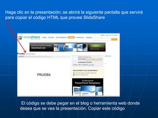 Haga clic en la presentación; se abrirá la siguiente pantalla que servirá
para copiar el código HTML que provee SlideShare




       El código se debe pegar en el blog o herramienta web donde
       desea que se vea la presentación. Copiar este código
 