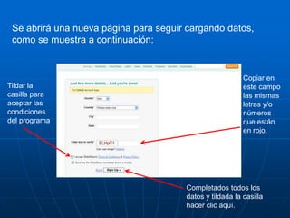Se abrirá una nueva página para seguir cargando datos,
 como se muestra a continuación:


                                                          Copiar en
Tildar la                                                 este campo
casilla para                                              las mismas
aceptar las                                               letras y/o
condiciones                                               números
del programa                                              que están
                                                          en rojo.




                                       Completados todos los
                                       datos y tildada la casilla
                                       hacer clic aquí.
 