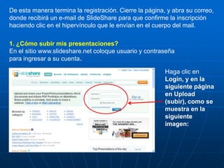 De esta manera termina la registración. Cierre la página, y abra su correo,
donde recibirá un e-mail de SlideShare para que confirme la inscripción
haciendo clic en el hipervínculo que le envían en el cuerpo del mail.

1. ¿Cómo subir mis presentaciones?
En el sitio www.slideshare.net coloque usuario y contraseña
para ingresar a su cuenta.

                                                         Haga clic en
                                                         Login, y en la
                                                         siguiente página
                                                         en Upload
                                                         (subir), como se
                                                         muestra en la
                                                         siguiente
                                                         imagen:
 