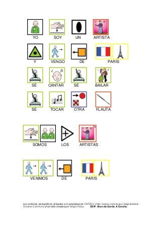 YO SOY UN ARTISTA 
Y VENGO DE PARÍS 
SÉ CANTAR SÉ BAILAR 
SÉ TOCAR OTRA FLAUTA 
SOMOS LOS ARTISTAS 
VENIMOS DE PARÍS 
Los símbolos pictográficos utilizados son propiedad de CATEDU (http://catedu.es/arasaac/) bajo licencia Creative Commons y han sido creados por Sergio Palao. CEIP. Anxo da Garda. A Coruña.  