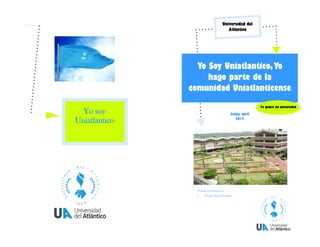 Yo soy
Uniatlantico
Fecha: abril
2014
Yo Soy Uniatlantico,Yo
hago parte de la
comunidad Uniatlanticense
Trabajo presentado por:
 Wendy Molina Peñalosa
Yo quiero mi universidad
Universidad del
Atlántico
 