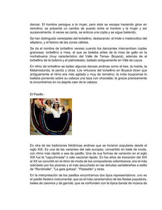 danzar. El hombre persigue a la mujer, pero ésta se escapa haciendo giros en
remolino; se presenta un cambio de puesto entre el hombre y la mujer y así
sucesivamente. A veces se canta, se entona una copla y se sigue bailando.
Se han distinguido variedades del torbellino, destacando: el triste o melancólico del
altiplano, y el festivo de las zonas cálidas.
Se da el nombre de torbellino versiao cuando los danzantes intercambian coplas
graciosas; torbellino a misa, el que se bailaba antes de la misa de gallo en la
nochebuena (muy característico del Valle de Tensa- Boyacá), además de el
torbellino de la boterra y el palmoteado, bailado antiguamente en Villa de Leyva.
En ritmo de torbellino se bailan algunas danzas andinas como el tres, la manta, la
Matarredonda, la perdiz y otras. Los virtuosos del torbellino en Boyacá dicen que
antiguamente el ritmo era más agitado y muy de remolino; la india boyacense lo
bailaba poniendo sobre su cabeza una taza con chocolate; la gracia precisamente
la encontramos en no dejarla caer de la cabeza.
El Pasillo :
Es otra de las tradiciones folclóricas andinas que se hicieron populares desde el
siglo XIX. Es una de las variantes del vals europeo, convertido en baile de moda,
con ritmo más rápido o sea de pasillo. Una de sus formas de variación en el siglo
XIX fue la "capuchinada" o vals nacional rápido. En los años de transición del XIX
al XX se convirtió en el ritmo de moda de los compositores colombianos; era el más
solicitado por los jóvenes y el más escuchado en las tertulias santafereñas a estilo
de "Rondinella", "La gata golosa", "Patasdilo" y otras.
En la interpretación de los pasillos encontramos dos tipos representativos: uno es
el pasillo fiestero instrumental, que es el más característico de las fiestas populares,
bailes de casorios y de garrote; que se confunden con la típica banda de música de
 
