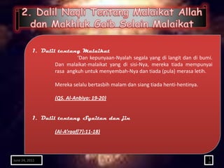 1. Dalil tentang Malaikat
                            ‘Dan kepunyaan-Nyalah segala yang di langit dan di bumi.
                   Dan malaikat-malaikat yang di sisi-Nya, mereka tiada mempunyai
                   rasa angkuh untuk menyembah-Nya dan tiada (pula) merasa letih.

                    Mereka selalu bertasbih malam dan siang tiada henti-hentinya.

                    (QS. Al-Anbiya: 19-20)


           1. Dalil tentang Syaitan dan jin

                    (Al-A’raaf[7]:11-18)



                                                                                    1
June 24, 2011
                                                                                    0
 