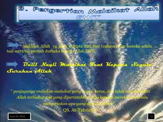 Makhluk Allah yg gaib, tercipta dari Nur (cahaya) dan mereka selalu
taat serta tak pernah durhaka kepada Allah SWT.


    Dalil Naqli Malaikat Taat Kepada Segala
Suruhan Allah


  “ penjaganya malaikat-malaikat yang kasar, keras, dan tidak mendurhakai
     Allah terhadap apa yang diperintahkan-Nya kepada mereka dan selalu
                   mengerjakan apa yang diperintahkan”.
                             QS. At-Tahrim :6
 June 24, 2011                                                              11
 