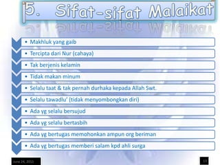 • Makhluk yang gaib
       • Tercipta dari Nur (cahaya)
       • Tak berjenis kelamin
       • Tidak makan minum
       • Selalu taat & tak pernah durhaka kepada Allah Swt.
       • Selalu tawadlu’ (tidak menyombongkan diri)
       • Ada yg selalu bersujud
       • Ada yg selalu bertasbih
       • Ada yg bertugas memohonkan ampun org beriman
       • Ada yg bertugas memberi salam kpd ahli surga

June 24, 2011                                                 13
 