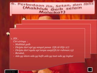 1. JIN ,
          Ciri-cirinya :
          - Makhluk gaib
          - Dicipta dari api yg sangat panas (QS.Al-Hijr:27)
          - Dicipta dari nyala api tanpa asap(QS.Ar-rahman:15)
          - Berakal,
          - Ada yg islam-ada yg kafir,ada yg taat-ada yg ingkar




                                                                  14
June 24, 2011
 