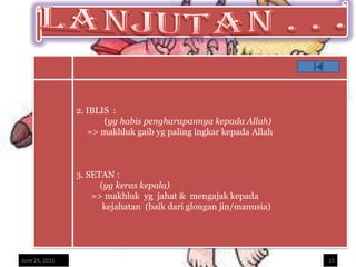 2. IBLIS :
                       (yg habis pengharapannya kepada Allah)
                   => makhluk gaib yg paling ingkar kepada Allah



                3. SETAN :
                      (yg keras kepala)
                    => makhluk yg jahat & mengajak kepada
                       kejahatan (baik dari glongan jin/manusia)




June 24, 2011                                                      15
 