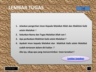LEMBAR TUGAS


                1. Jelaskan pengertian Iman Kepada Malaikat Allah dan Makhluk Gaib
                   selain Malaikat !
                2. Sebutkan Nama dan Tugas Malaikat Allah swt !
                3. Apa perbedaan Makhluk Gaib selain Malaikat ?
                4. Apakah Iman kepada Malaikat dan Makhluk Gaib selain Malaikat
                   sudah tertanam dalam diri kalian ?
                   Jika iya, sikap apa yang mencerminkan Iman tersebut ?




June 24, 2011                                                                        17
 