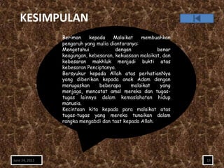 KESIMPULAN
                Beriman    kepada    Malaikat    membuahkan
                pengaruh yang mulia diantaranya:
                Mengetahui            dengan           benar
                keagungan, kebesaran, kekuasaan malaikat, dan
                kebesaran makhluk menjadi bukti atas
                kebesaran Penciptanya.
                Bersyukur kepada Allah atas perhatianNya
                yang diberikan kepada anak Adam dengan
                menugaskan     beberapa      malaikat   yang
                menjaga, mencatat amal mereka dan tugas-
                tugas lainnya dalam kemaslahatan hidup
                manusia.
                Kecintaan kita kepada para malaikat atas
                tugas-tugas yang mereka tunaikan dalam
                rangka mengabdi dan taat kepada Allah.




June 24, 2011                                                   19
 