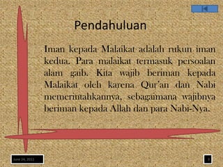 Pendahuluan
                Iman kepada Malaikat adalah rukun iman
                kedua. Para malaikat termasuk persoalan
                alam gaib. Kita wajib beriman kepada
                Malaikat oleh karena Qur’an dan Nabi
                memerintahkannya, sebagaimana wajibnya
                beriman kepada Allah dan para Nabi-Nya.



June 24, 2011                                        3
 