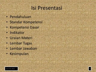 Isi Presentasi
•    Pendahuluan
•    Standar Kompetensi
•    Kompetensi Dasar
•    Indikator
•    Uraian Materi
•    Lembar Tugas
•    Lembar Jawaban
•    Kesimpulan


June 24, 2011                    4
 