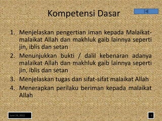 Kompetensi Dasar
1. Menjelaskan pengertian iman kepada Malaikat-
   malaikat Allah dan makhluk gaib lainnya seperti
   jin, iblis dan setan
2. Menunjukkan bukti / dalil kebenaran adanya
   malaikat Allah dan makhluk gaib lainnya seperti
   jin, iblis dan setan
3. Menjelaskan tugas dan sifat-sifat malaikat Allah
4. Menerapkan perilaku beriman kepada malaikat
   Allah

June 24, 2011                                     6
 