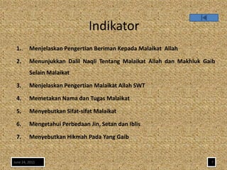 Indikator
 1.      Menjelaskan Pengertian Beriman Kepada Malaikat Allah

 2.      Menunjukkan Dalil Naqli Tentang Malaikat Allah dan Makhluk Gaib
         Selain Malaikat

 3.      Menjelaskan Pengertian Malaikat Allah SWT

 4.      Memetakan Nama dan Tugas Malaikat

 5.      Menyebutkan Sifat-sifat Malaikat

 6.      Mengetahui Perbedaan Jin, Setan dan Iblis

 7.      Menyebutkan Hikmah Pada Yang Gaib


June 24, 2011                                                         7
 