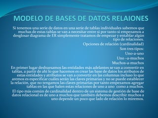 Si tenemos una serie de datos en una serie de tablas individuales sabemos que
muchas de estas tablas se van a necesitar entre si por tanto si empezamos a
desglosar diagrama de ER simplemente tratamos de empezar y entablar algún
tipo de relaciones.
Opciones de relación (cardinalidad)
Son tres tipos:
Uno-a-uno
Uno –a-muchos
Muchos-a-muchos
En primer lugar deshuesamos las entidades más adelantes se van a convertir en
tablas, a partir de ahí lo que hacemos es crear las base de datos los atributos de
estas entidades y atributos se van a convertir en las columnas incluso lo que
aremos es especificar cuáles serán las claves primarias y no se puede establecer
la relación, que no tengamos las claves primarias por tanto empezamos agregar
tablas en las que balen estas relaciones de uno a uno como a muchos.
El tipo más común de cardinalidad dentro de un sistema de gestión de base de
datos relacional es de uno a muchos que también debemos describir muchos a
uno depende un poco que lado de relación lo miremos.
 