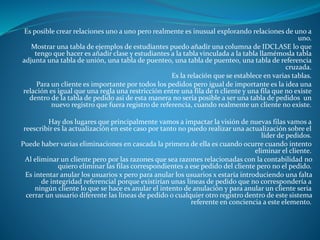 Es posible crear relaciones uno a uno pero realmente es inusual explorando relaciones de uno a
uno.
Mostrar una tabla de ejemplos de estudiantes puedo añadir una columna de IDCLASE lo que
tengo que hacer es añadir clase y estudiantes a la tabla vinculada a la tabla llamémosla tabla
adjunta una tabla de unión, una tabla de puenteo, una tabla de puenteo, una tabla de referencia
cruzada.
Es la relación que se establece en varias tablas.
Para un cliente es importante por todos los pedidos pero igual de importante es la idea una
relación es igual que una regla una restricción entre una fila de n cliente y una fila que no existe
dentro de la tabla de pedido asi de esta manera no sería posible a ser una tabla de pedidos un
nuevo registro que fuera registro de referencia, cuando realmente un cliente no existe.
Hay dos lugares que principalmente vamos a impactar la visión de nuevas filas vamos a
reescribir es la actualización en este caso por tanto no puedo realizar una actualización sobre el
líder de pedidos.
Puede haber varias eliminaciones en cascada la primera de ella es cuando ocurre cuando intento
eliminar el cliente.
Al eliminar un cliente pero por las razones que sea razones relacionadas con la contabilidad no
quiero eliminar las filas correspondientes a ese pedido del cliente pero no el pedido.
Es intentar anular los usuarios x pero para anular los usuarios x estaría introduciendo una falta
de integridad referencial porque existirían unas líneas de pedido que no correspondería a
ningún cliente lo que se hace es anular el intento de anulación y para anular un cliente seria
cerrar un usuario diferente las líneas de pedido o cualquier otro registro dentro de este sistema
referente en conciencia a este elemento.
 