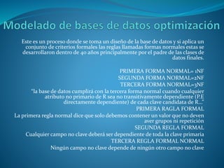 Este es un proceso donde se toma un diseño de la base de datos y si aplica un
conjunto de criterios formales las reglas llamadas formas normales estas se
desarrollaron dentro de 40 años principalmente por el padre de las clases de
datos finales.
PRIMERA FORMA NORMAL= 1NF
SEGUNDA FORMA NORMAL=2NF
TERCERA FORMA NORMAL=3NF
“la base de datos cumplirá con la tercera forma normal cuando cualquier
atributo no primario de R sea no transitivamente dependiente (P.E
directamente dependiente) de cada clave candidata de R…”
PRIMERA RAGLA FORMAL
La primera regla normal dice que solo debemos contener un valor que no deven
aver grupos ni repetición
SEGUNDA REGLA FORMAL
Cualquier campo no clave deberá ser dependiente de toda la clave primaria
TERCERA REGLA FORMAL NORMAL
Ningún campo no clave depende de ningún otro campo no clave
 