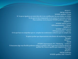 SELECT *
FROM empleado
WHERE apellido= Green
Si lo que se iguala es un texto deve de ir con comillas pero las usa simples no dobles
Si nlo que se esta comparando es un numero no necesita comillas
Para combinar con la clausula WHERE podemos usar ADN
EJEMPLO 1
WHERE Salario>50000
ADN departamento = ‘Ventas’
EJEMPLO 2
WHERE Salario>50000
OR departamento = ‘Ventas’
Or lo que hace es comprobar que se cumplan las condiciones o almenos que se cumpla una
Si quiero probar que departamento esta dentro de marketing y ventas
Ejemplo:
SELECT *
FROM
WHERE departamento IN (´Marketing´, ‘venbtas’);
Si buscamos algo mas flexible podemos utilizer la palabra LIKE lo que hace es buscar dentro de
apellido ba a buscar aquellos que empiecen por Green
Ejemplo:
SELECT *
FROM Empleado
WHERE apellido LIKE ‘Green%’;
 