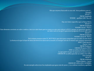 Silo que estamos buscando es una sola letra podemos usar el _
Ejemplo:
SELECT *
FROM Empleado
WHERE apellido LIKE ‘Sm_th’;
Hay otro balor específico que se llama NULL
SELECT *
FROM Empleado
WHERE inicial = NULL;
Este elemento convierte un valor a nada es decir un valor basio pero es mejor en este caso colocar is NULL porque no queremos igualar a
un valor vacío si no que lo queremos preguntar si es un valor vacío
SELECT *
FROM Empleado
WHERE inicial IS NULL;
De la misma manera existe IS NOT NULL que sirve para comprobar que un valor no esta bacio
La forma en la que la base de datos devolverá los datos de la consulta no siempre será de la manera que nosotros queremos
SEECT Descripción,
Precio, Color
FROM Producto;
ORDER BY precio DESC;
DESC se utiliza de mayor a menor
Lo que quiero es que me aparezca el precio mayor
ORDER BY se utiliza para dar un orden a las tablas
Otro ejemplo
SELECT*
FROM empleado
Where Salario > 50000
ORDER BY APELLIDO, NOMBRE;
En este ejemplo selecciono los empleados que gana más de 50000 y va a ordenar nombres y apellidos
 
