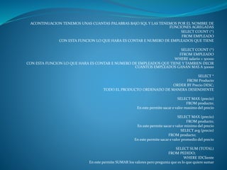 ACONTINUACION TENEMOS UNAS CUANTAS PALABRAS BAJO SQL Y LAS TENEMOS POR EL NOMBRE DE
FUNCIONES AGREGADAS
SELECT COUNT (*)
FROM EMPLEADO
CON ESTA FUNCION LO QUE HARA ES CONTAR E NUMERO DE EMPLEADOS QUE TIENE
SELECT COUNT (*)
FFROM EMPLEADO
WHERE salario > 50000
CON ESTA FUNCION LO QUE HARA ES CONTAR E NUMERO DE EMPLEADOS QUE TIENE Y TAMBIEN DECIR
CUANTOS EMPLEADOS GANAN MAS A 50000
SELECT *
FROM Producto
ORDER BY Precio DESC;
TODO EL PRODUCTO ORDENADO DE MANERA DESENDIENTE
SELECT MAX (precio)
FROM producto;
En este permite sacar e valor maximo del precio
SELECT MAX (precio)
FROM producto;
En este permite sacar e valor minimo del precio
SELECT avg (precio)
FROM producto;
En este permite sacar e valor promedio del precio
SELECT SUM (TOTAL)
FROM PEDIDO;
WHERE IDCliente
En este permite SUMAR los valores pero pregunta que es lo que quiere sumar
 