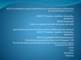 AQUÍ se trabajara cuando realmente no se está buscando información
en una sola tabla si no en 2
SELECT Nombre, Apellido, FechaAlta,
IDDEPTO
FROM Empleado
Este es un proceso normal solo para una tabla
para realizar un cruce de datos vamos a utilizar de esta manera:
SELECT Nombre, Apellido, FechaAlta,
IDDEPTO
FROM Empleado JOIN Departamento
Tenemos barias palabras claves en el lenguaje CQL
No solo las bases de datos proveen esto lo que se conoce como e
acrónimo de CRUD
Crear
Leer
Actualizar
Eliminar
 