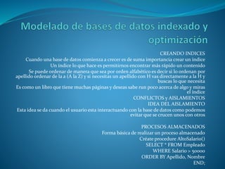 CREANDO INDICES
Cuando una base de datos comienza a crecer es de suma importancia crear un índice
Un índice lo que hace es permitirnos encontrar más rápido un contenido
Se puede ordenar de manera que sea por orden alfabético es decir si lo ordenan por
apellido ordenar de la a (A la Z) y si necesitas un apellido con H vas directamente a la H y
buscas lo que necesita
Es como un libro que tiene muchas páginas y deseas sabe run poco acerca de algo y miras
el índice
CONFLICTOS y AISLAMIENTOS
IDEA DEL AISLAMIENTO
Esta idea se da cuando el usuario esta interactuando con la base de datos como podemos
evitar que se crucen unos con otros
PROCESOS ALMACENADOS
Forma básica de realizar un proceso almacenado
Créate procedure AltoSalario()
SELECT * FROM Empleado
WHERE Salario > 50000
ORDER BY Apellido, Nombre
END;
 