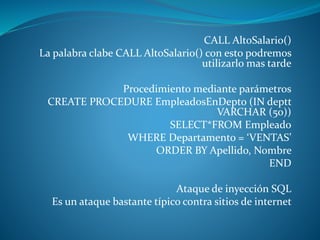 CALL AltoSalario()
La palabra clabe CALL AltoSalario() con esto podremos
utilizarlo mas tarde
Procedimiento mediante parámetros
CREATE PROCEDURE EmpleadosEnDepto (IN deptt
VARCHAR (50))
SELECT*FROM Empleado
WHERE Departamento = ‘VENTAS’
ORDER BY Apellido, Nombre
END
Ataque de inyección SQL
Es un ataque bastante típico contra sitios de internet
 