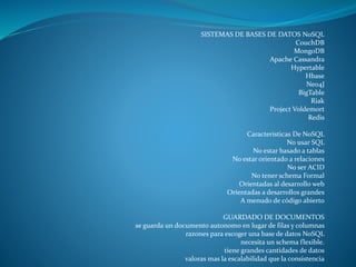 SISTEMAS DE BASES DE DATOS NoSQL
CouchDB
MongoDB
Apache Cassandra
Hypertable
Hbase
Neo4J
BigTable
Riak
Project Voldemort
Redis
Caracteristicas De NoSQL
No usar SQL
No estar basado a tablas
No estar orientado a relaciones
No ser ACID
No tener schema Formal
Orientadas al desarrollo web
Orientadas a desarrollos grandes
A menudo de código abierto
GUARDADO DE DOCUMENTOS
se guarda un documento autonomo en lugar de filas y columnas
razones para escoger una base de datos NoSQL
necesita un schema flexible.
tiene grandes cantidades de datos
valoras mas la escalabilidad que la consistencia
 