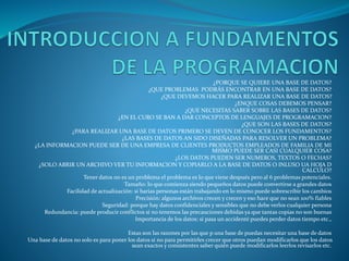 ¿PORQUE SE QUIERE UNA BASE DE DATOS?
¿QUE PROBLEMAS PODRÁS ENCONTRAR EN UNA BASE DE DATOS?
¿QUE DEVEMOS HACER PARA REALIZAR UNA BASE DE DATOS?
¿ENQUE COSAS DEBEMOS PENSAR?
¿QUE NECESITAS SABER SOBRE LAS BASES DE DATOS?
¿EN EL CURO SE BAN A DAR CONCEPTOS DE LENGUAJES DE PROGRAMACION?
¿QUE SON LAS BASES DE DATOS?
¿PARA REALIZAR UNA BASE DE DATOS PRIMERO SE DEVEN DE CONOCER LOS FUNDAMENTOS?
¿LAS BASES DE DATOS AN SIDO DISEÑADAS PARA RESOLVER UN PROBLEMA?
¿LA INFORMACION PUEDE SER DE UNA EMPRESA DE CLIENTES PRODUCTOS EMPLEADOS DE FAMILIA DE MI
MISMO PUEDE SER CASI CUALQUIER COSA?
¿LOS DATOS PUEDEN SER NUMEROS, TEXTOS O FECHAS?
¿SOLO ABRIR UN ARCHIVO VER TU INFORMACION Y COPIARLO A LA BASE DE DATOS O INLUSO UA HOJA D
CALCULO?
Tener datos no es un problema el problema es lo que viene después pero al 6 problemas potenciales.
Tamaño: lo que comienza siendo pequeños datos puede convertirse a grandes datos
Facilidad de actualización: si barias personas están trabajando en lo mismo puede sobrescribir los cambios
Precisión: algunos archivos crecen y crecen y eso hace que no sean 100% fiables
Seguridad: porque hay datos confidenciales y sensibles que no debe verlos cualquier persona
Redundancia: puede producir conflictos si no tenemos las precauciones debidas ya que tantas copias no son buenas
Importancia de los datos: si pasa un accidenté puedes perder datos tiempo etc.,
Estas son las razones por las que p una base de puedas necesitar una base de datos
Una base de datos no solo es para poner los datos si no para permitirles crecer que otros puedan modificarlos que los datos
sean exactos y consistentes saber quién puede modificarlos leerlos revisarlos etc.
 