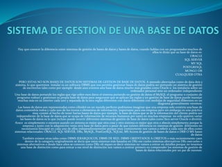 Hay que conocer la diferencia entre sistemas de gestión de bases de datos y bases de datos, cuando hablas con un programador muchos de
ellos te dirán que su base de datos es:
ORACLE
SQL SERVER
MY SQL
POSTGRESQL
MONGO DB
CUALQUIER OTRA
PERO ESTAS NO SON BASES DE DATOS SON SISTEMAS DE GESTION DE BASE DE DATOS. A menudo abreviadas como de data deis y
sistema, lo que queremos instalar es un software DBMS que nos permita gestionar bases de datos podría ser portando un sistema de gestión
de escritorios tales como por ejemplo desde axes eventos asta base de datos mucho más grandes como Oracle o los instalaría sobre un
ordenador personal sino un ordenador independiente
Una base de datos portando las reglas que rige sobre esos datos el sistema portando en gestión de datos el MySQL el programa o conjunto de
programa rodean y gestionan su propia base de datos para asegurarse que se aplican las reglas y un gestión de base de datos puede manejar
muchas más en su interior cada uno y separada de la otra reglas diferentes con datos diferentes con medidas de seguridad diferentes en un
diagrama generalmente veremos:
Las bases de datos son representadas como cilindró en un mundo perfecto podríamos imaginar que una empresa solo existiría una base de
datos contendría todos y cada uno de los trozos o elementos de información, importante para esa empresa pero sin embargo es una práctica
muy común al hecho de tener barias bases de datos por ejemplo la base de datos que se dé la información del cliente podría ser
independiente de la base de datos que se ocupa de información de recursos humanos por tanto en muchas empresas no solo quieren variar
las bases de datos es lo que incluso puede ocurrir diferentes sistemas de gestión de base de datos tales como Sico server Oracle o divirtió.
Avece es simplemente o estamos usando un sistema es mejor que otra cosa y otro sistema es mejor que otra o abecés simplemente porque la
empresa y junto con la adquisición venia otra base de datos pero a pesar de que existen diferencia en sistemas de gestión diferentes no
necesitamos hincapié en cada uno de ellos independientemente porque muy comúnmente nos vamos a referir a cada uno de ellos como
sistemas relacionales: ORACLE, SQL SERVER, DB2, MySQL, PostGreSQL, SQLite, MS Access de gestión de bases de datos o DRB O MS bases
de datos
También existen otras tales como DBMS JERARQUICOS, DBMS DE RED, DBMS ORIENTADOS A OBJETOS o más recientemente caen
dentro de la categoría originalmente se decía que estos sistemas más basados en DB2 ese cueles sistemas alternativos DB2 esecueles o
sistemas alternativos o desde hace años se conocen como DB2 olí siques es decir sistemas no vamos a entrar en detalles porque no tenemos
una base de distinción como para entrar a ese nivel de distinción nos vamos a centrar primero en comprender los sistemas de gestión de
bases de datos relacionales por un par de razones:
 