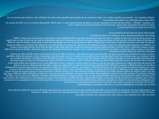 Es un sistema más común y más utilizado de todos como aquellos que puedas en un momento dado ver o todos aquellos que puedas ver o puedas trabajar.
Los mismos principios son utilizables para todos ellos.
Se conoce los SQL no te va a hacer demasiado difícil saltar a otros tipos de base de datos como por ejemplo las bases de datos SQL o MySQL visualizar por
tanto cuales son las características de los sistemas relacionales de gestión de bases de datos
FUNDAMENTOS DE BASE DE DATOS
Características de las bases de datos relacionales
Una base de datos se constituye una o más generalmente más tablas
TABLA: bloque de construcción más básico y más fundamental de una base de datos una base de datos en tablas es solo una cascara bacía carente de
significado ya que en tal caso no solo no había dado datos en la misma no abrían en ningún lugar para los datos al final porque todos los datos al finalmente
debe de estar en tablas y cada tabla se describe repitiendo una lista formalizadas de datos visualmente a menudo se representan como una hoja de cálculo.
Nuestras tablas se componen de columnas y de filas de filas de izquierda a derecha y de columnas un poco como las columnas que sostienen un edificio y si
tienes varias tablas dentro de la base de datos, cada tabla diferente contienen información pero repite siempre teniendo filas y columnas aunque tengan
diferentes números de fila y diferente número de columnas finalmente siempre son lo mismo dentro de cada una vamos a encontrar filas y vamos a encontrar
columnas también dentro de ellas las columnas.
Dentro de cada una fila vamos a encontrar dentro de ellas columnas, cada columna por tanto describe una pieza de datos las titularemos como nombre,
apellidos, fecha de contrato, y muy importante no solo puede tener un nombre sino también tiene una descripción del tipo de datos que va a contener estos
con nombre de fechas, o números toda fila debe de tener la misma estructura cada fila debe de tener el mismo formato no esta permitido desviarse de la
estructura que nos dan las columnas por tanto cada fila es un cliente y cada columna describe una parte muy específica acerca de los datos de es cliente.
Cada tabla define que columnas son y que definición tienen, imponen normas sobre los datos y una vez que descuidamos las reglas del tema de gestión de
datos no nos va a dejar escapar de ellas si digo por adelantado la columna llamada por ejemplo fecha, debe de contener y debede poner en una fila y
simplemente un texto que numero va a permitir si digo que debe de contener un número y debe de contener un valor no puedo introducir tampoco un texto
así que al final y al tanto tenemos tablas que contienen datos y que contienen columnas, no suena mal de hecho en absoluto nada malo pero debes darte
cuenta de que no puedes pensar en estas cosas de la misma manera y el mismo tiempo porque todas tienen un orden primero debes de definir tablas, una bes
que hayas definido tablas definidos columnas y una ves que ayas definido columnas solo cuando hayas definido primero una tabla primero la columna tendrán
las filas y una ves que ayas definido columnas definido columnas y luego las filas y una ves que ayas definido columnas y anteriormente tablas entonces ya el
uso del dia a dia trabajaras con fila agregando nuevas filas de datos actualizando filas, eliminando las filas existentes uno de los primeros requisitos que te bas a
encontrar es la capacidad de tener acceso especifico a una fila determinada inconfundible de una tabla por ejemplo: un cliente si estuviéramos trabajando con
eso la concreta para esos necesitamos un concepto que vamos a presentar concepto de la clave.
EXPLORANDO VALORES ÚNICOS Y CLAVES PRIMARIAS EN BASE DE DATOS
Casi todas las tablas de una base de datos requerirán de una clave la clave es una manera de identificar una sola fila en particular se crean típicamente una
columna y tendrá un valor único garantizado para cada una de las filas que podemos hacer en cualquier sistema en base de datos.
Una tabla contiene una columna con valor único y una columna con valor no único
 