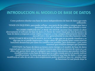 Como podemos diseñar una base de datos independientes de base de datos que estés
utilizando.
TENER UN ESQUEMA: para poder reflejar una parte de las tablas y campos que ban a
participar dentro de la base de datos, para diseñar y crear.
NO DEBES EMPEZAR EN LA BASE DE DATOS: un error muy común en abrir
directamente el software de base de datos el cliente de visión visual que nos da acceso a la
base de datos y empezar a crear tablas y empezar a crear campos directamente dentro de
sus software y esto generalmente es una idea bastante mala.
NESECITAMOS REALIZAR PLANIFICACCION: es algo que no se puede visualizar y es
algo que no se puede improvisar y luego cabiar de idea puede tener consecuencias
bastantes desastrosas por tanto los cambios son posibles, pero dolorosos y por tanto
tenemos que evitarlos siempre que podamos
VENTAJAS: las bases de datos ya tienen cierto tiempo y el modelo de base de datos
regional que conocemos tiene un cierto entorno que tiene un entorno de unos 30 y 40
años, esto quiere decir que en cualquier caso existen mecanismo que pueden realizar
modificaciones a una base de datos que ya a sido creada pero si se puede realizar
modificaciones lo único que quiere es modificar una base de datos y tener que
modificarla al cabo de un año o dos simplemente poder modificar hay cric pueden dejar
de funcionar lo cual puede dejar la
 
