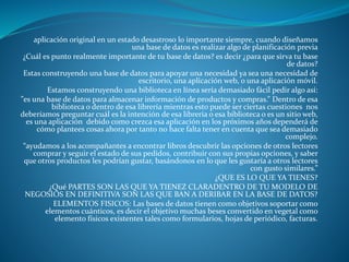 aplicación original en un estado desastroso lo importante siempre, cuando diseñamos
una base de datos es realizar algo de planificación previa
¿Cuál es punto realmente importante de tu base de datos? es decir ¿para que sirva tu base
de datos?
Estas construyendo una base de datos para apoyar una necesidad ya sea una necesidad de
escritorio, una aplicación web, o una aplicación móvil.
Estamos construyendo una biblioteca en línea sería demasiado fácil pedir algo así:
”es una base de datos para almacenar información de productos y compras.” Dentro de esa
biblioteca o dentro de esa librería mientras esto puede ser ciertas cuestiones nos
deberíamos preguntar cuál es la intención de esa librería o esa biblioteca o es un sitio web,
es una aplicación debido como crezca esa aplicación en los próximos años dependerá de
cómo plantees cosas ahora por tanto no hace falta tener en cuenta que sea demasiado
complejo.
“ayudamos a los acompañantes a encontrar libros descubrir las opciones de otros lectores
comprar y seguir el estado de sus pedidos, contribuir con sus propias opciones, y saber
que otros productos les podrían gustar, basándonos en lo que les gustaría a otros lectores
con gusto similares.”
¿QUE ES LO QUE YA TIENES?
¿Qué PARTES SON LAS QUE YA TIENEZ CLARADENTRO DE TU MODELO DE
NEGOSIOS EN DEFINITIVA SON LAS QUE BAN A DERIBAR EN LA BASE DE DATOS?
ELEMENTOS FISICOS: Las bases de datos tienen como objetivos soportar como
elementos cuánticos, es decir el objetivo muchas beses convertido en vegetal como
elemento físicos existentes tales como formularios, hojas de periódico, facturas.
 