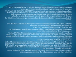GENTE Y EXPERIENCIA: Es realizar la versión digital de los procesos que están llevando
gentes que ya tienen una determinada experiencia dentro de un sector.
UNA BASE DE DATOS YA EXISTENTE: muchas bese lo que hacemos es digitalizar una base
de datos ya existente en modo físico incluso muchas otras beses muy comunes como otros
días consiste en trabajar de esas que durante años están trabajando en bases de datos
realizadas en hojas de cálculo, la mayoría quieren dar un gran salto más asía delante.
En definitiva solo tenemos que hacer una base de datos en definitiva cuando aya una hoja de
cálculo.
ENTIDADES: Las bases de datos relacionales se componen de una o más tablas, las tablas
solamente son componentes básicos de una base de datos.
IDENTIFICANDO COLUMNAS Y TIPOS DE DATOS
Las entidades se convertirían en nuestras tablas y los atributos de nuestras entidades se
convertirían en las columnas de la base de datos.
TABLA EMPLEADO: tendríamos que hacer una columna para primer nombre, apellido,
fecha alta, tipo salario, direccion1, direccion2, ciudad, estado, CP, email, foto, (etc.) porque
separar tanto al definir las columnas, es para poder realizar más adelante tantas búsquedas
como sea necesario.
ELIGIENDO CLAVES PRIMARIAS EN TABLAS
Cada tabla tiene que tener un identificador principal, exclusivo, una fila individual donde no
pueda haber duplicado donde no hubiera haber confusión por tanto si tenemos una tabla de
EMPLEADO tendría que haber una IDEMPLEADO si tenemos una tabla de CLIENTES tiene
que haber un IDCLIENTES y si tenemos ISDN nos lleva a un libro específico o tenemos que
decir que talvez esa es la clave primaria.
Esto es cuando un valor no especifica única a una fila pero los valores sí que los hacen por
tanto les gustaría combinar dos columnas para crear una clave principal.
 
